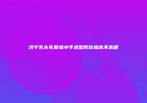 济宁乳头乳晕缩小手术整形价格高不高呢