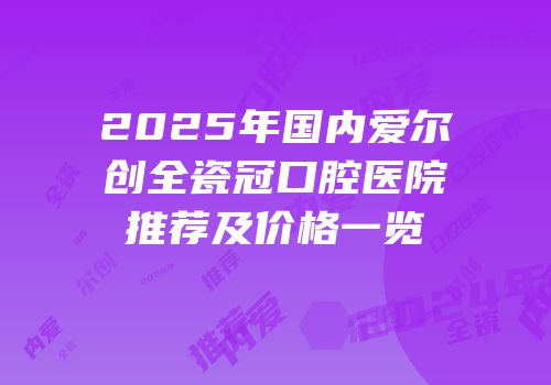 2025年国内爱尔创全瓷冠口腔医院推荐及价格一览