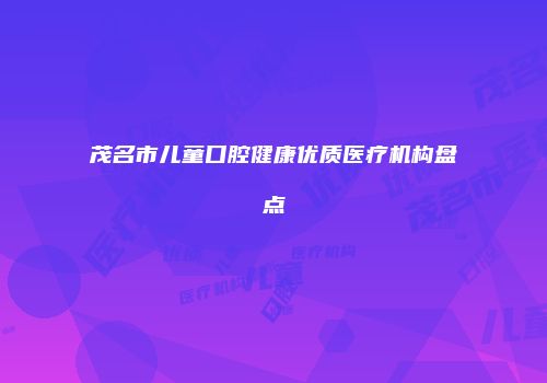 茂名市儿童口腔健康优质医疗机构盘点