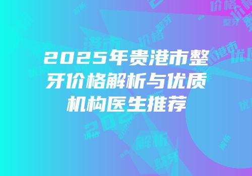 2025年贵港市整牙价格解析与优质机构医生推荐