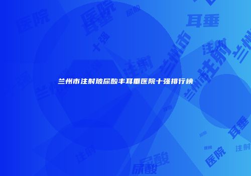 兰州市注射玻尿酸丰耳垂医院十强排行榜