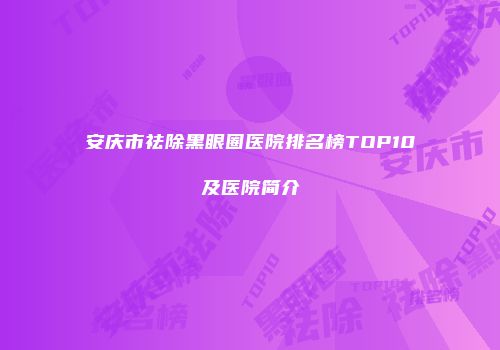 安庆市祛除黑眼圈医院排名榜TOP10及医院简介