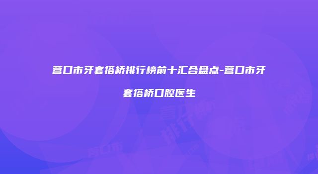 营口市牙套搭桥排行榜前十汇合盘点-营口市牙套搭桥口腔医生