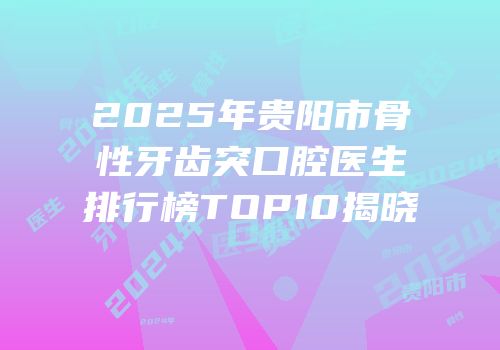2025年贵阳市骨性牙齿突口腔医生排行榜TOP10揭晓