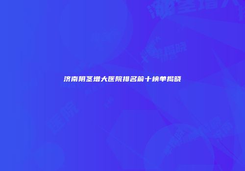 济南阴茎增大医院排名前十榜单揭晓