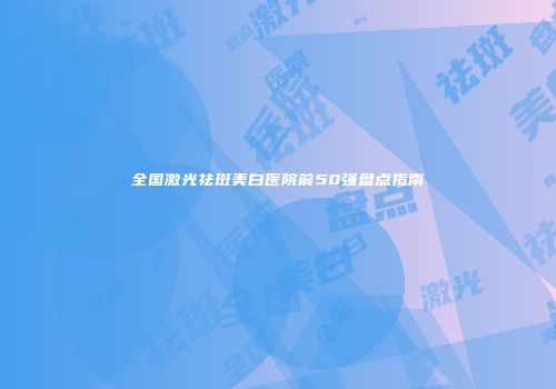 全国激光祛斑美白医院前50强盘点指南
