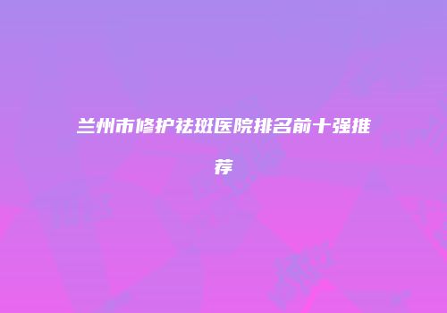 兰州市修护祛斑医院排名前十强推荐