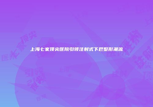 上海七家顶尖医院引领注射式下巴整形潮流