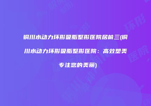 铜川水动力环形吸脂整形医院居前三(铜川水动力环形吸脂整形医院：高效塑美 专注您的美丽)