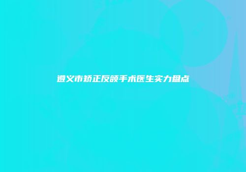 遵义市矫正反颌手术医生实力盘点