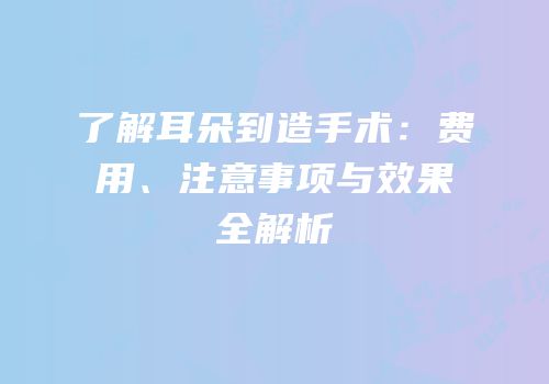 了解耳朵到造手术：费用、注意事项与效果全解析