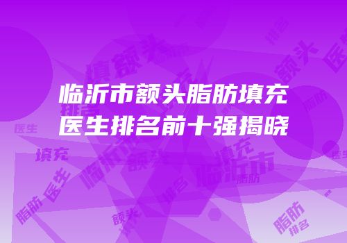 临沂市额头脂肪填充医生排名前十强揭晓