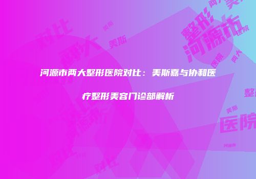 河源市两大整形医院对比：美斯嘉与协和医疗整形美容门诊部解析