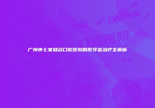 广州市七家知名口腔医院畸形牙齿治疗全解析