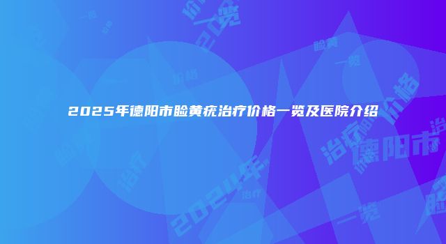 2025年德阳市睑黄疣治疗价格一览及医院介绍
