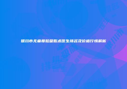 银川市无痛瘦脸吸脂术医生排名及价格行情解析