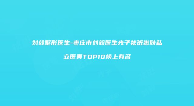 刘毅整形医生-枣庄市刘毅医生光子祛斑嫩肤私立医美TOP10榜上有名