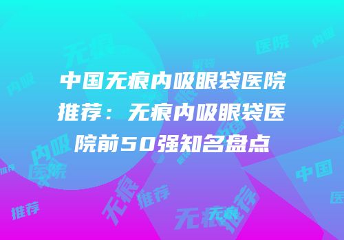中国无痕内吸眼袋医院推荐：无痕内吸眼袋医院前50强知名盘点