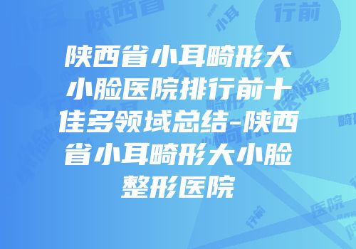 陕西省小耳畸形大小脸医院排行前十佳多领域总结-陕西省小耳畸形大小脸整形医院