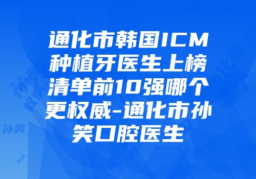 通化市韩国ICM种植牙医生上榜清单前10强哪个更权威-通化市孙笑口腔医生
