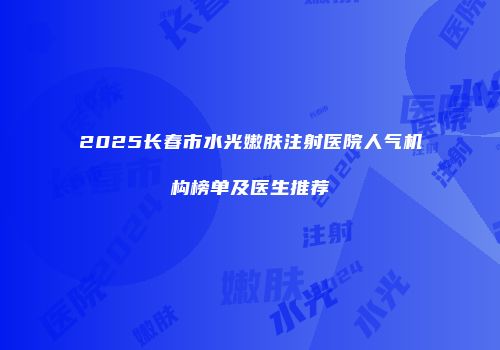 2025长春市水光嫩肤注射医院人气机构榜单及医生推荐