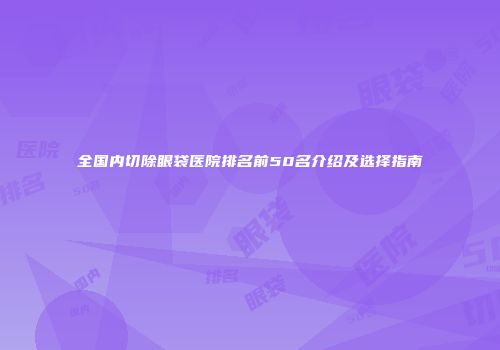 全国内切除眼袋医院排名前50名介绍及选择指南