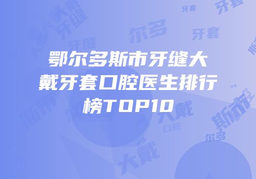 鄂尔多斯市牙缝大戴牙套口腔医生排行榜TOP10