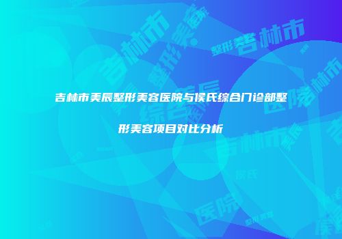 吉林市美辰整形美容医院与侯氏综合门诊部整形美容项目对比分析