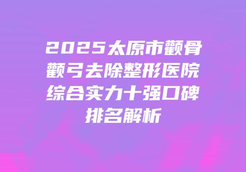 2025太原市颧骨颧弓去除整形医院综合实力十强口碑排名解析