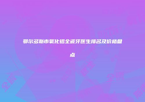 鄂尔多斯市氧化铝全瓷牙医生排名及价格盘点