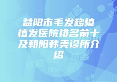 益阳市毛发移植植发医院排名前十及朝阳韩美诊所介绍