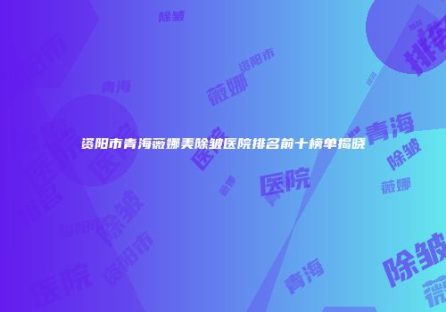 资阳市青海薇娜美除皱医院排名前十榜单揭晓