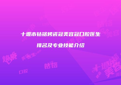 十堰市钴铬烤瓷冠美容冠口腔医生排名及专业技能介绍
