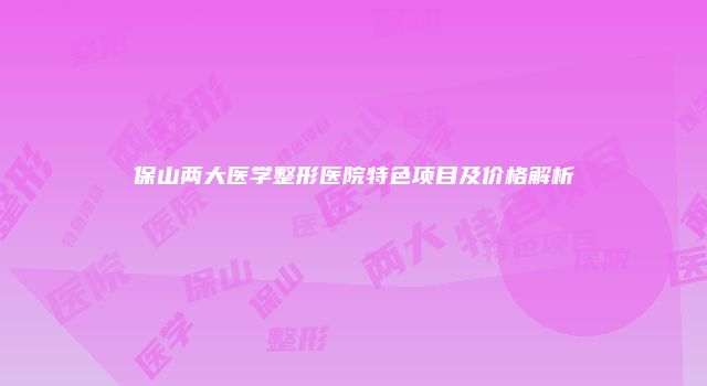 保山两大医学整形医院特色项目及价格解析