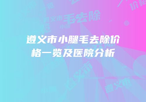 遵义市小腿毛去除价格一览及医院分析