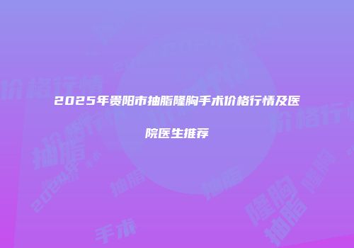 2025年贵阳市抽脂隆胸手术价格行情及医院医生推荐