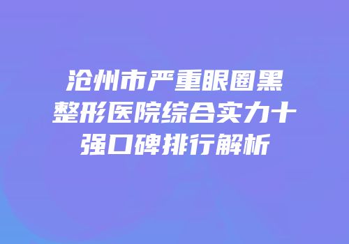 沧州市严重眼圈黑整形医院综合实力十强口碑排行解析