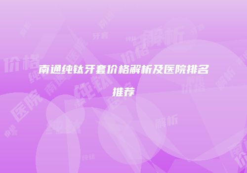 南通纯钛牙套价格解析及医院排名推荐