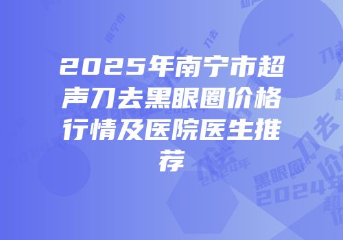 2025年南宁市超声刀去黑眼圈价格行情及医院医生推荐