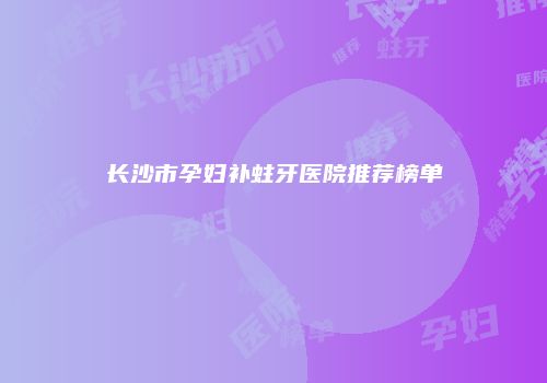 长沙市孕妇补蛀牙医院推荐榜单
