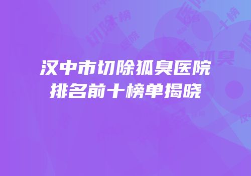 汉中市切除狐臭医院排名前十榜单揭晓