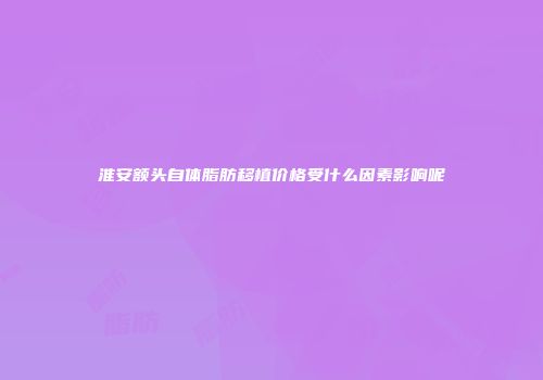 淮安额头自体脂肪移植价格受什么因素影响呢