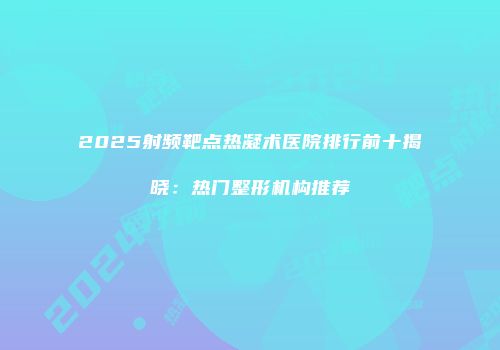 2025射频靶点热凝术医院排行前十揭晓：热门整形机构推荐