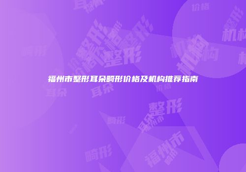 福州市整形耳朵畸形价格及机构推荐指南