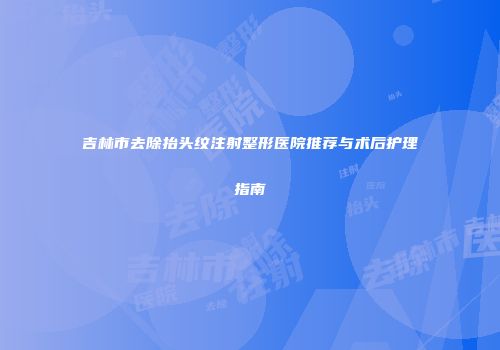 吉林市去除抬头纹注射整形医院推荐与术后护理指南