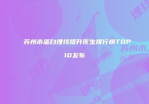 苏州市蛋白埋线提升医生排行榜TOP10发布