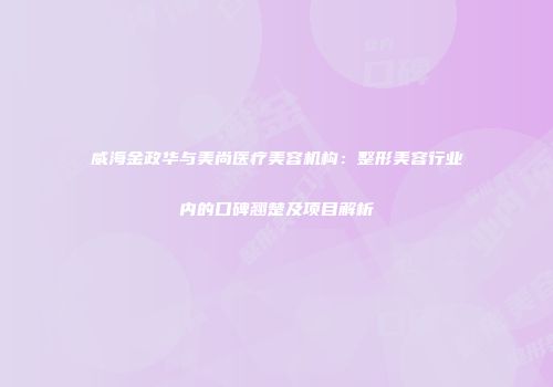 威海金政华与美尚医疗美容机构：整形美容行业内的口碑翘楚及项目解析