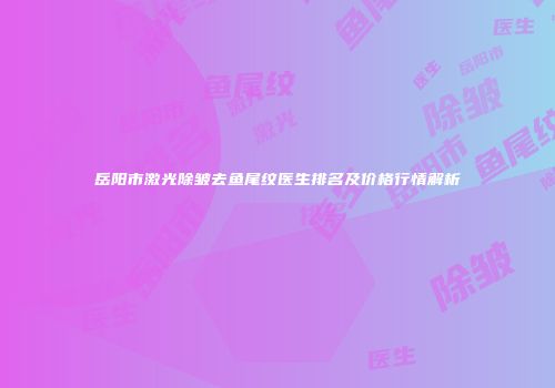 岳阳市激光除皱去鱼尾纹医生排名及价格行情解析