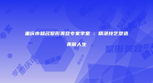 重庆市知名整形美容专家李星劼：精湛技艺塑造美丽人生