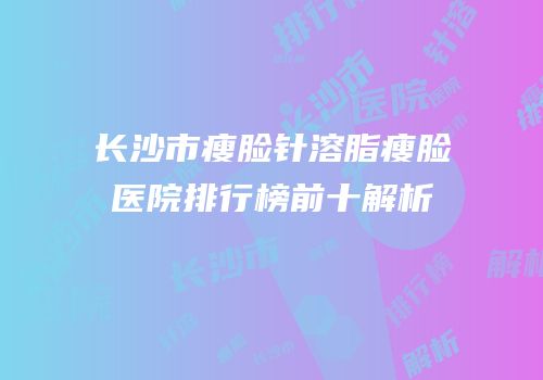 长沙市瘦脸针溶脂瘦脸医院排行榜前十解析